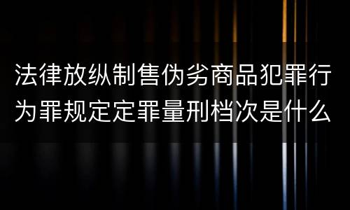 法律放纵制售伪劣商品犯罪行为罪规定定罪量刑档次是什么