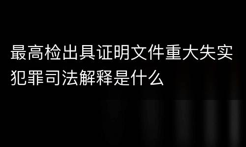最高检出具证明文件重大失实犯罪司法解释是什么