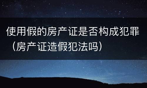 使用假的房产证是否构成犯罪（房产证造假犯法吗）