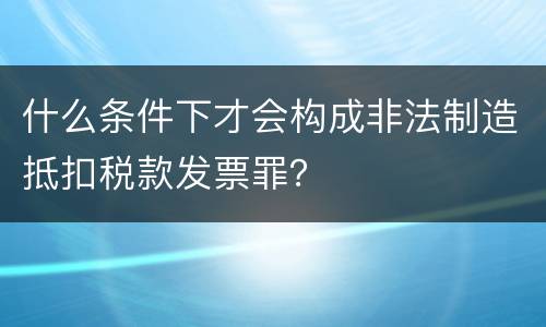 什么条件下才会构成非法制造抵扣税款发票罪？