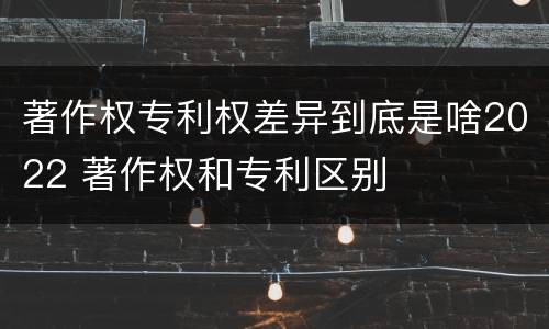 著作权专利权差异到底是啥2022 著作权和专利区别