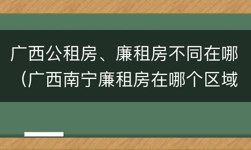 广西公租房、廉租房不同在哪（广西南宁廉租房在哪个区域）