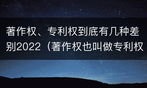 著作权、专利权到底有几种差别2022（著作权也叫做专利权吗）