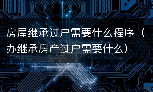 房屋继承过户需要什么程序（办继承房产过户需要什么）