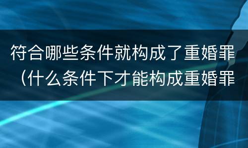 符合哪些条件就构成了重婚罪（什么条件下才能构成重婚罪）