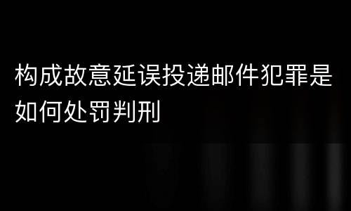构成故意延误投递邮件犯罪是如何处罚判刑