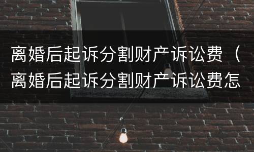 离婚后起诉分割财产诉讼费（离婚后起诉分割财产诉讼费怎么算）