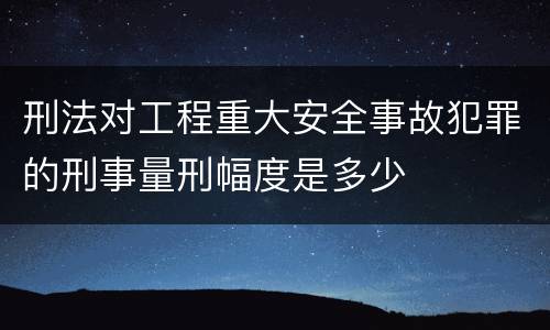 刑法对工程重大安全事故犯罪的刑事量刑幅度是多少