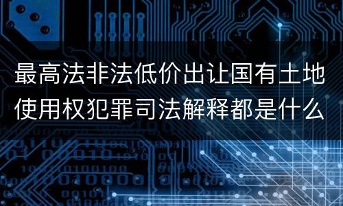 最高法非法低价出让国有土地使用权犯罪司法解释都是什么