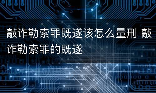 敲诈勒索罪既遂该怎么量刑 敲诈勒索罪的既遂