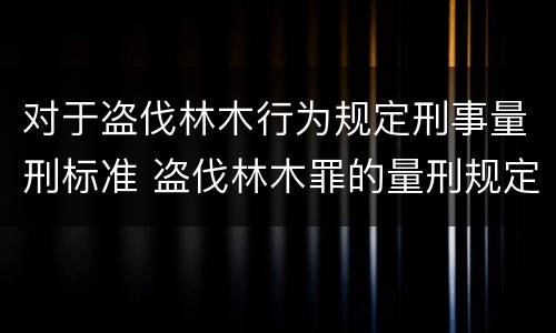 对于盗伐林木行为规定刑事量刑标准 盗伐林木罪的量刑规定