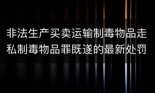 非法生产买卖运输制毒物品走私制毒物品罪既遂的最新处罚标准是什么