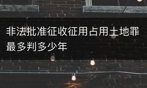 非法批准征收征用占用土地罪最多判多少年