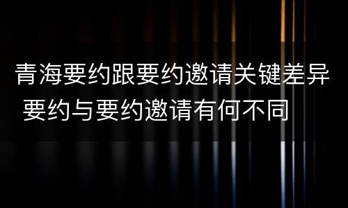 青海要约跟要约邀请关键差异 要约与要约邀请有何不同