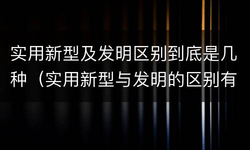 实用新型及发明区别到底是几种（实用新型与发明的区别有哪些）