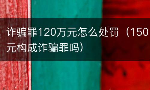 诈骗罪120万元怎么处罚（150元构成诈骗罪吗）