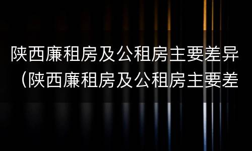 陕西廉租房及公租房主要差异（陕西廉租房及公租房主要差异有哪些）