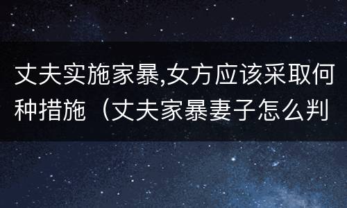 丈夫实施家暴,女方应该采取何种措施（丈夫家暴妻子怎么判刑）
