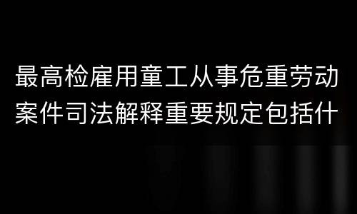 最高检雇用童工从事危重劳动案件司法解释重要规定包括什么
