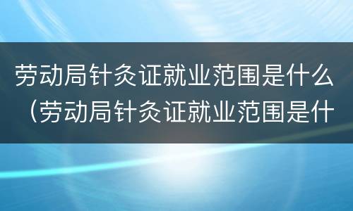 劳动局针灸证就业范围是什么（劳动局针灸证就业范围是什么意思）