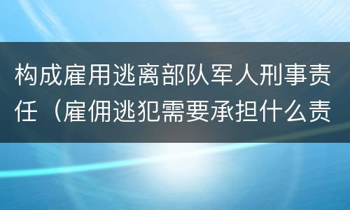 构成雇用逃离部队军人刑事责任（雇佣逃犯需要承担什么责任）