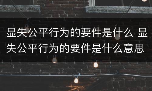 显失公平行为的要件是什么 显失公平行为的要件是什么意思
