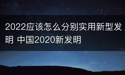 2022应该怎么分别实用新型发明 中国2020新发明