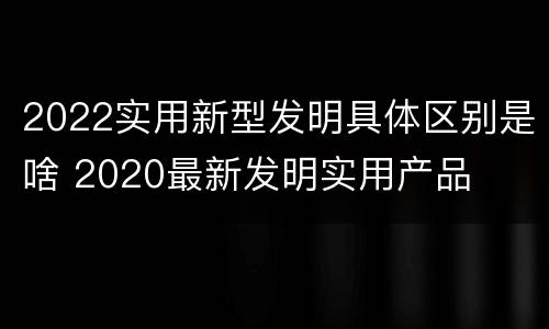 2022实用新型发明具体区别是啥 2020最新发明实用产品