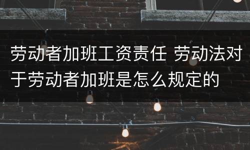 劳动者加班工资责任 劳动法对于劳动者加班是怎么规定的