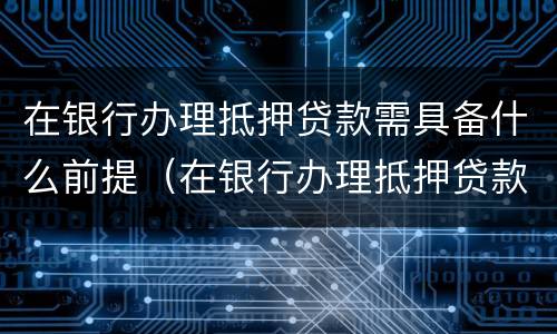 在银行办理抵押贷款需具备什么前提（在银行办理抵押贷款需要什么）