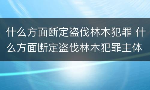 什么方面断定盗伐林木犯罪 什么方面断定盗伐林木犯罪主体