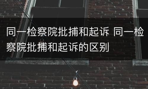 同一检察院批捕和起诉 同一检察院批捕和起诉的区别