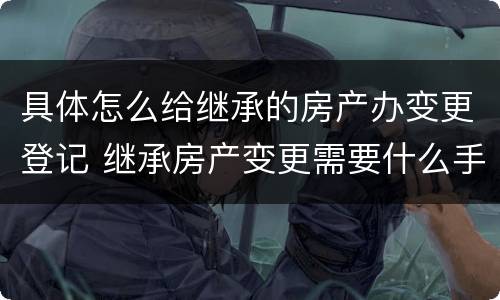 具体怎么给继承的房产办变更登记 继承房产变更需要什么手续