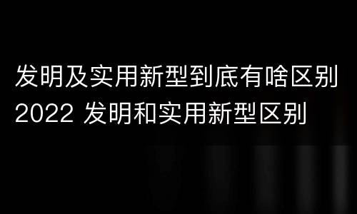 发明及实用新型到底有啥区别2022 发明和实用新型区别