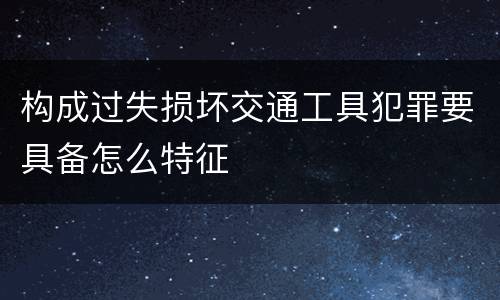 构成过失损坏交通工具犯罪要具备怎么特征