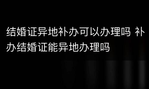 结婚证异地补办可以办理吗 补办结婚证能异地办理吗
