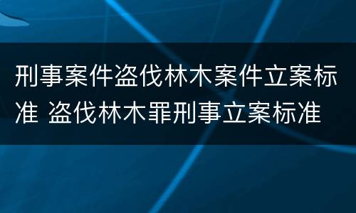 刑事案件盗伐林木案件立案标准 盗伐林木罪刑事立案标准