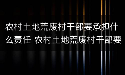 农村土地荒废村干部要承担什么责任 农村土地荒废村干部要承担什么责任呢