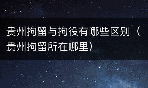 贵州拘留与拘役有哪些区别（贵州拘留所在哪里）
