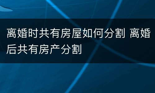 离婚时共有房屋如何分割 离婚后共有房产分割