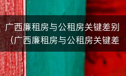 广西廉租房与公租房关键差别（广西廉租房与公租房关键差别大吗）
