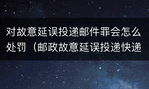 对故意延误投递邮件罪会怎么处罚（邮政故意延误投递快递）