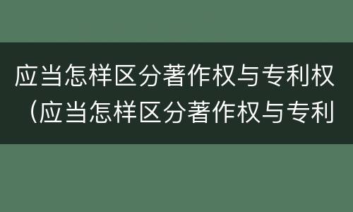 应当怎样区分著作权与专利权（应当怎样区分著作权与专利权的区别）