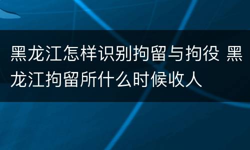 黑龙江怎样识别拘留与拘役 黑龙江拘留所什么时候收人