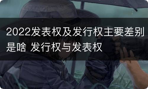 2022发表权及发行权主要差别是啥 发行权与发表权