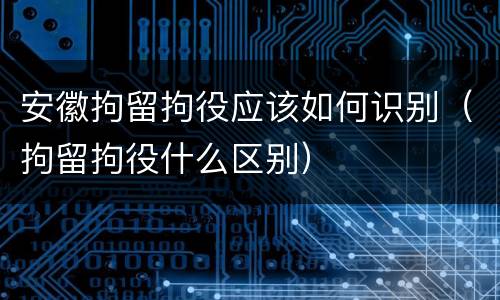 安徽拘留拘役应该如何识别（拘留拘役什么区别）