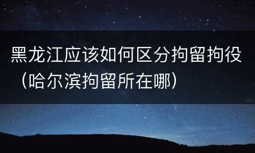 黑龙江应该如何区分拘留拘役（哈尔滨拘留所在哪）