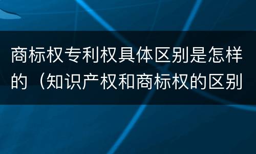 商标权专利权具体区别是怎样的（知识产权和商标权的区别）