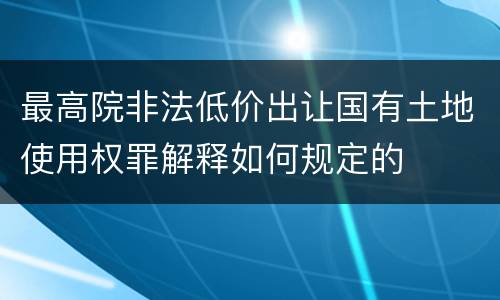 最高院非法低价出让国有土地使用权罪解释如何规定的