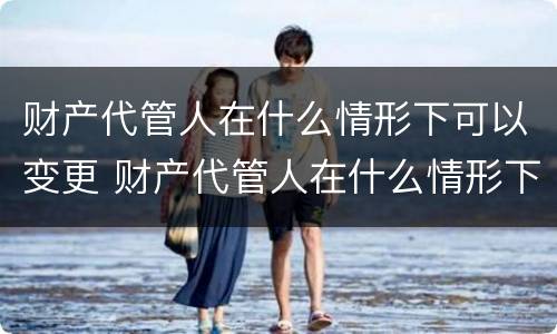 财产代管人在什么情形下可以变更 财产代管人在什么情形下可以变更财产